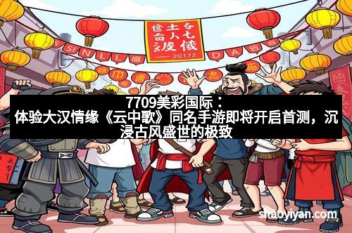 7709美彩国际:体验大汉情缘《云中歌》同名手游即将开启首测,沉浸古风盛世的极致魅力