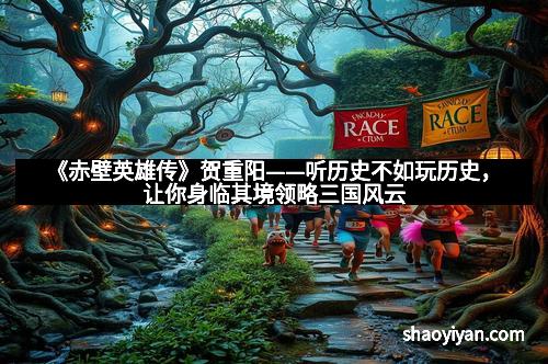 《赤壁英雄传》贺重阳——听历史不如玩历史,让你身临其境领略三国风云